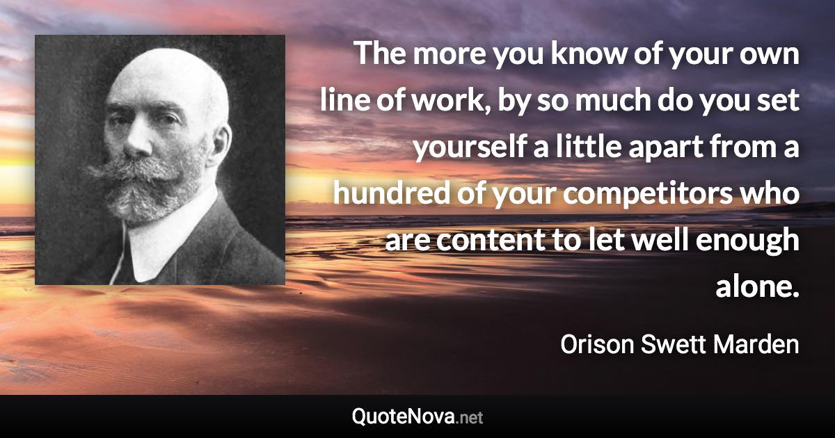 The more you know of your own line of work, by so much do you set yourself a little apart from a hundred of your competitors who are content to let well enough alone. - Orison Swett Marden quote