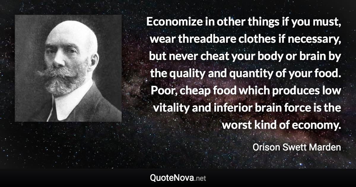 Economize in other things if you must, wear threadbare clothes if necessary, but never cheat your body or brain by the quality and quantity of your food. Poor, cheap food which produces low vitality and inferior brain force is the worst kind of economy. - Orison Swett Marden quote