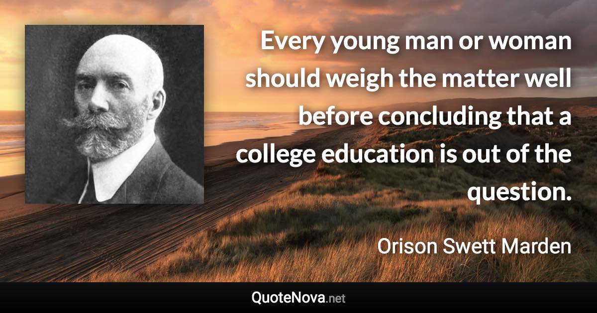 Every young man or woman should weigh the matter well before concluding that a college education is out of the question. - Orison Swett Marden quote