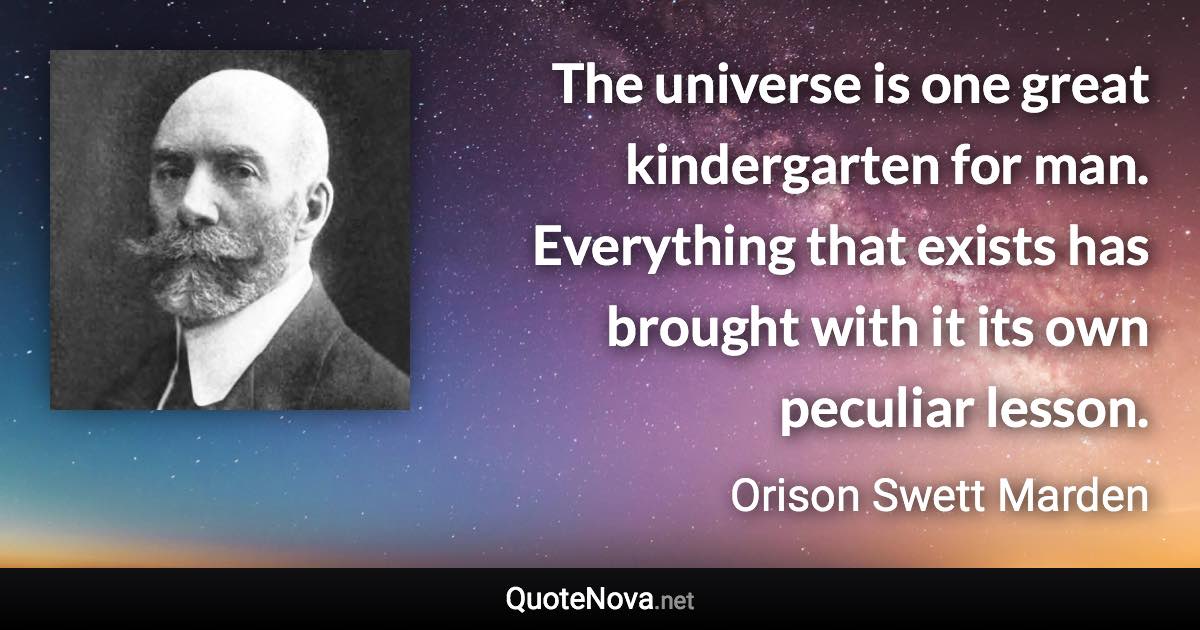 The universe is one great kindergarten for man. Everything that exists has brought with it its own peculiar lesson. - Orison Swett Marden quote