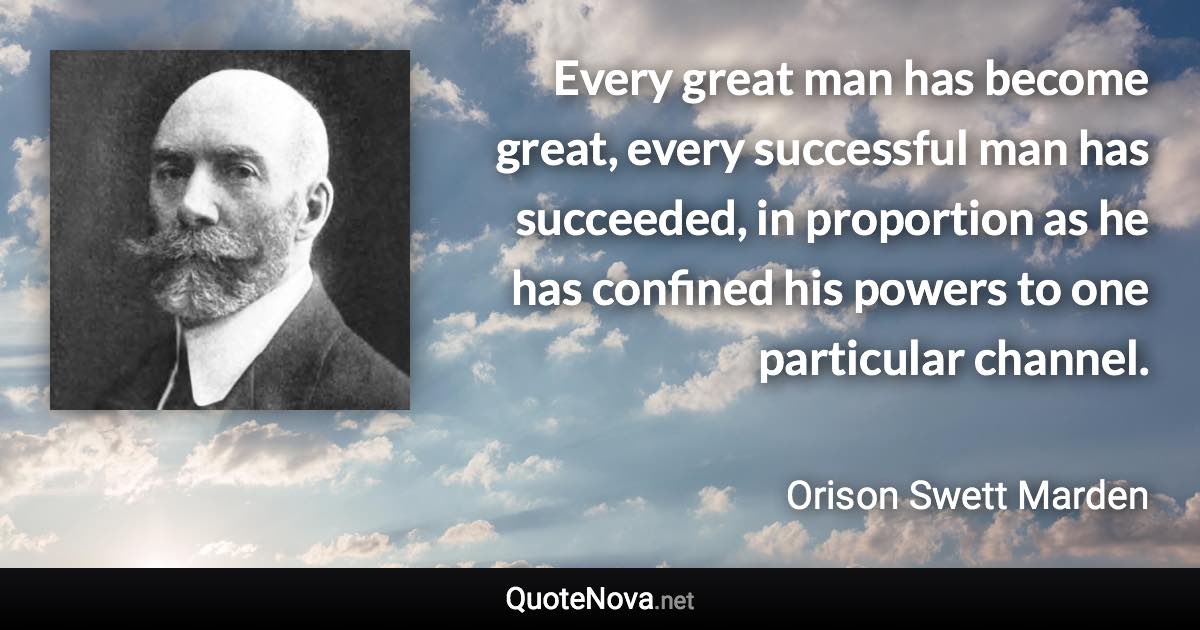 Every great man has become great, every successful man has succeeded, in proportion as he has confined his powers to one particular channel. - Orison Swett Marden quote