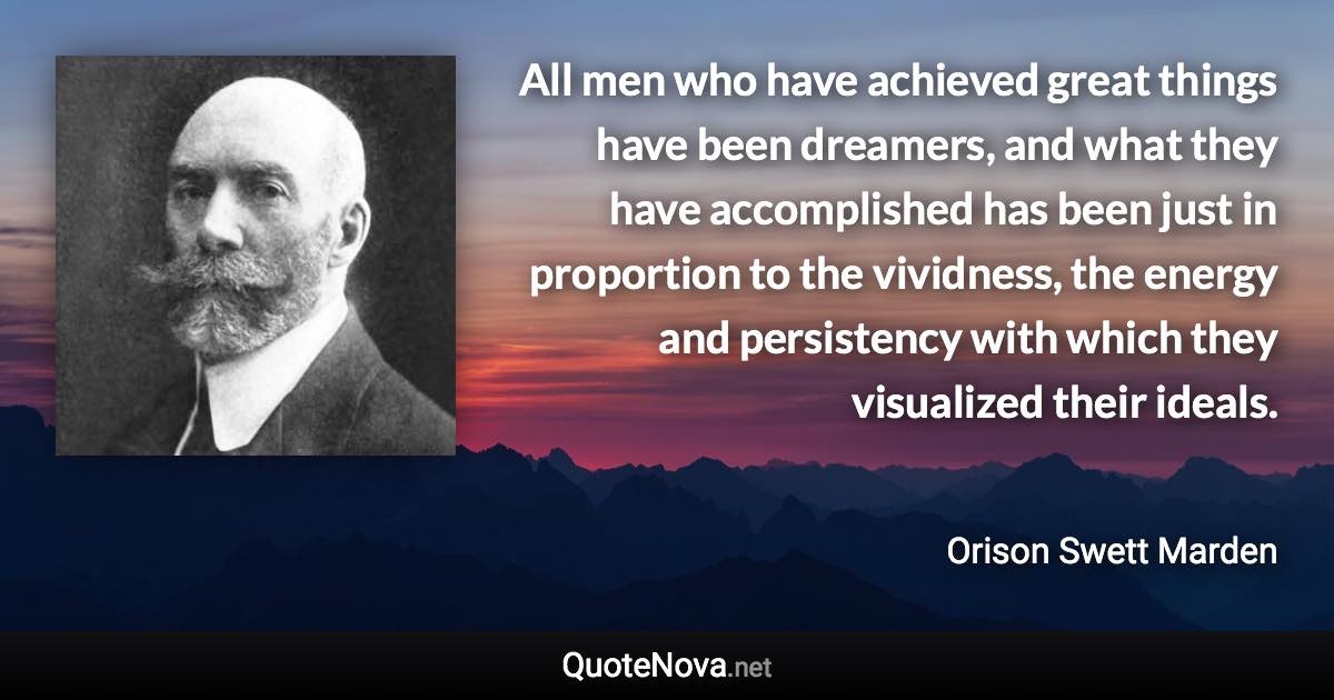 All men who have achieved great things have been dreamers, and what they have accomplished has been just in proportion to the vividness, the energy and persistency with which they visualized their ideals. - Orison Swett Marden quote