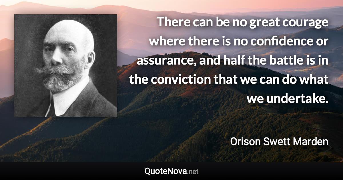 There can be no great courage where there is no confidence or assurance, and half the battle is in the conviction that we can do what we undertake. - Orison Swett Marden quote