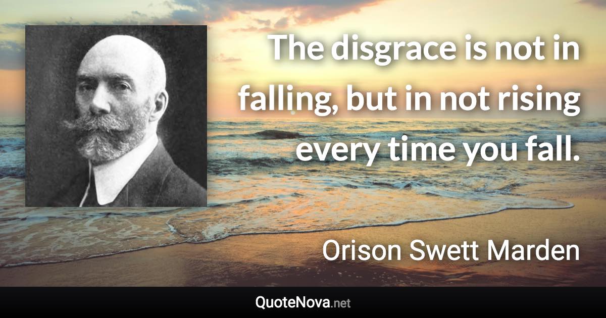 The disgrace is not in falling, but in not rising every time you fall. - Orison Swett Marden quote