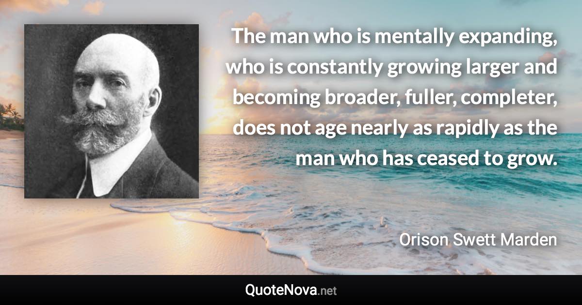 The man who is mentally expanding, who is constantly growing larger and becoming broader, fuller, completer, does not age nearly as rapidly as the man who has ceased to grow. - Orison Swett Marden quote