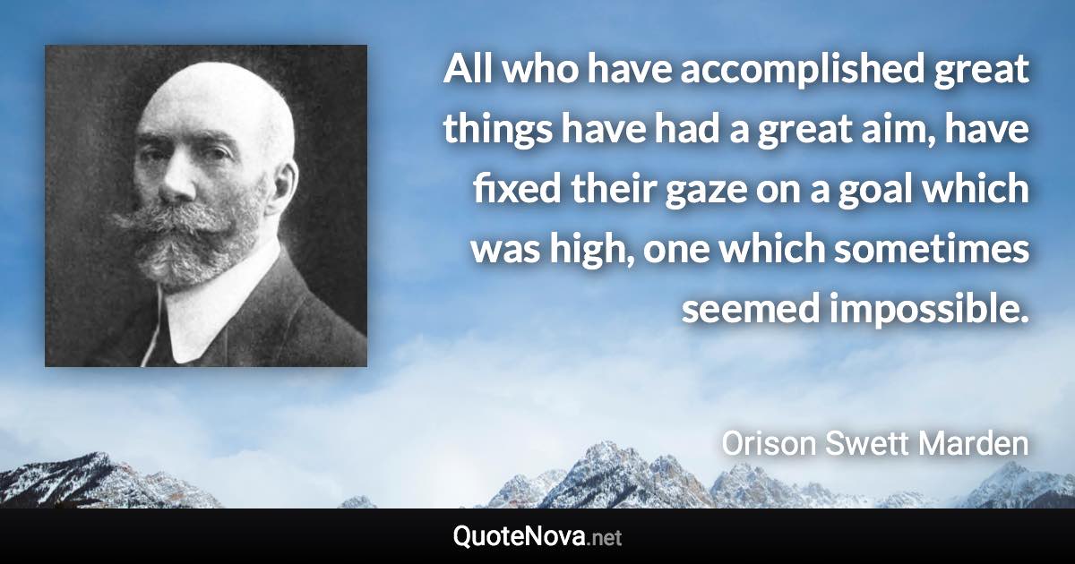 All who have accomplished great things have had a great aim, have fixed their gaze on a goal which was high, one which sometimes seemed impossible. - Orison Swett Marden quote