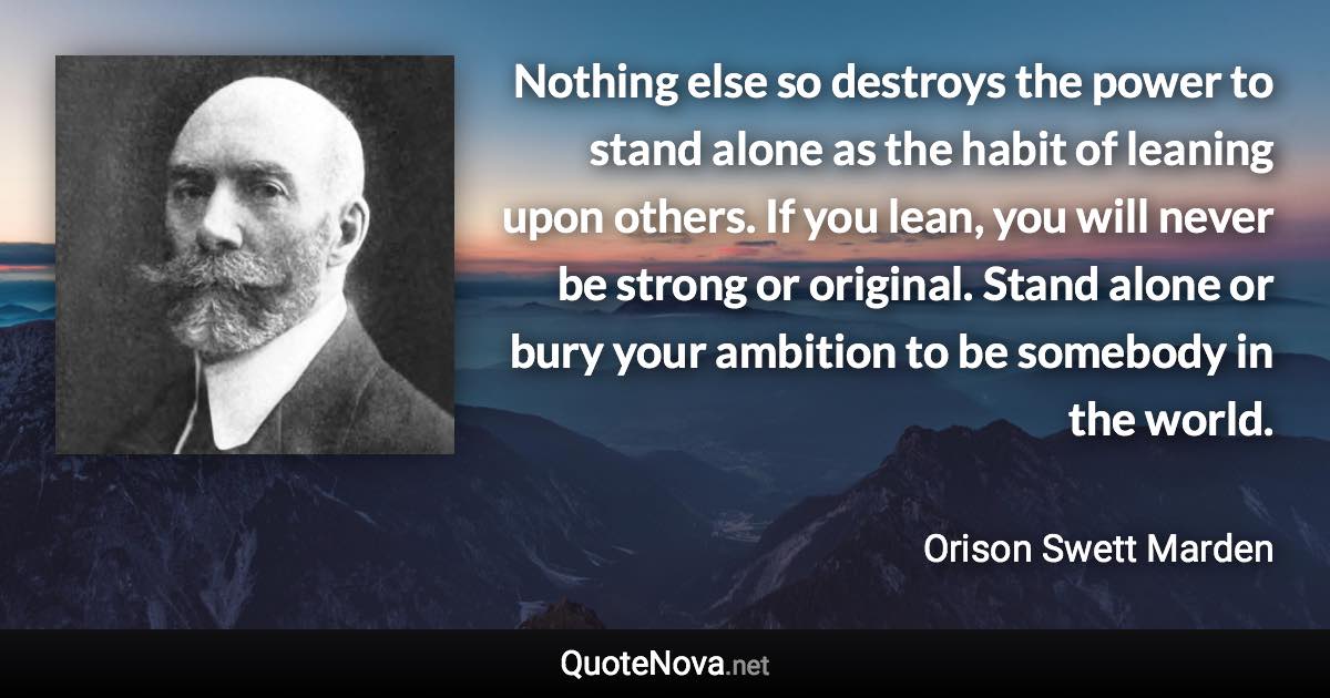 Nothing else so destroys the power to stand alone as the habit of leaning upon others. If you lean, you will never be strong or original. Stand alone or bury your ambition to be somebody in the world. - Orison Swett Marden quote