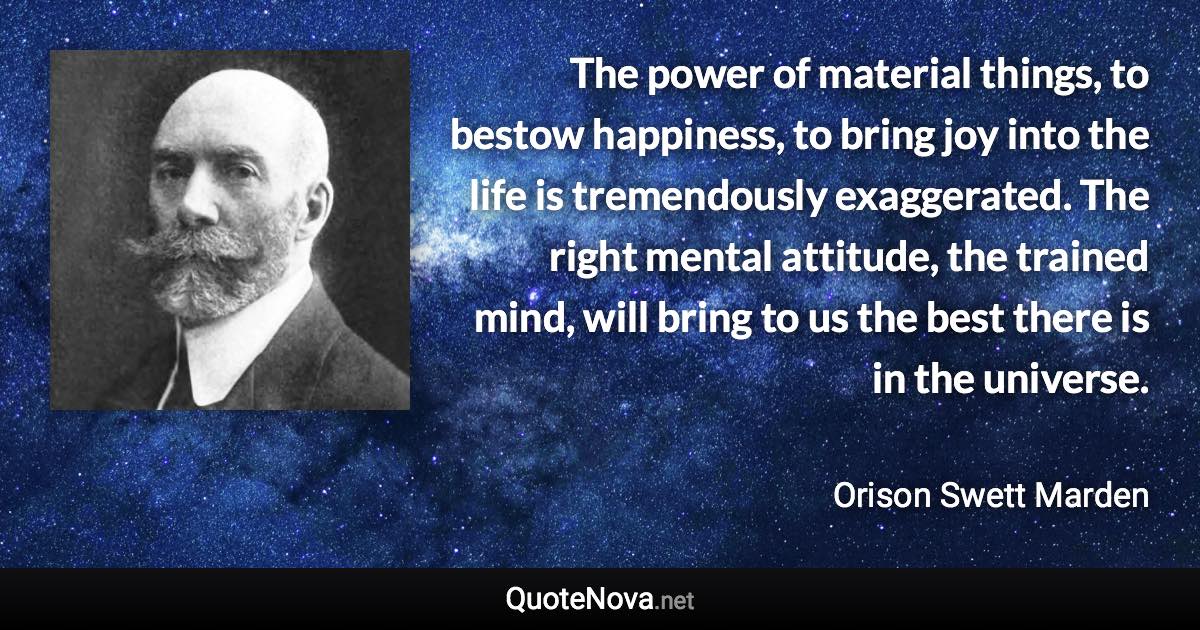 The power of material things, to bestow happiness, to bring joy into the life is tremendously exaggerated. The right mental attitude, the trained mind, will bring to us the best there is in the universe. - Orison Swett Marden quote