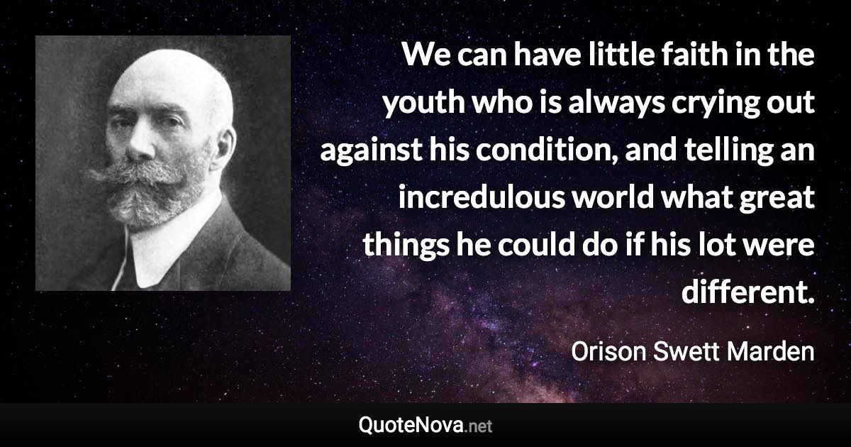 We can have little faith in the youth who is always crying out against his condition, and telling an incredulous world what great things he could do if his lot were different. - Orison Swett Marden quote