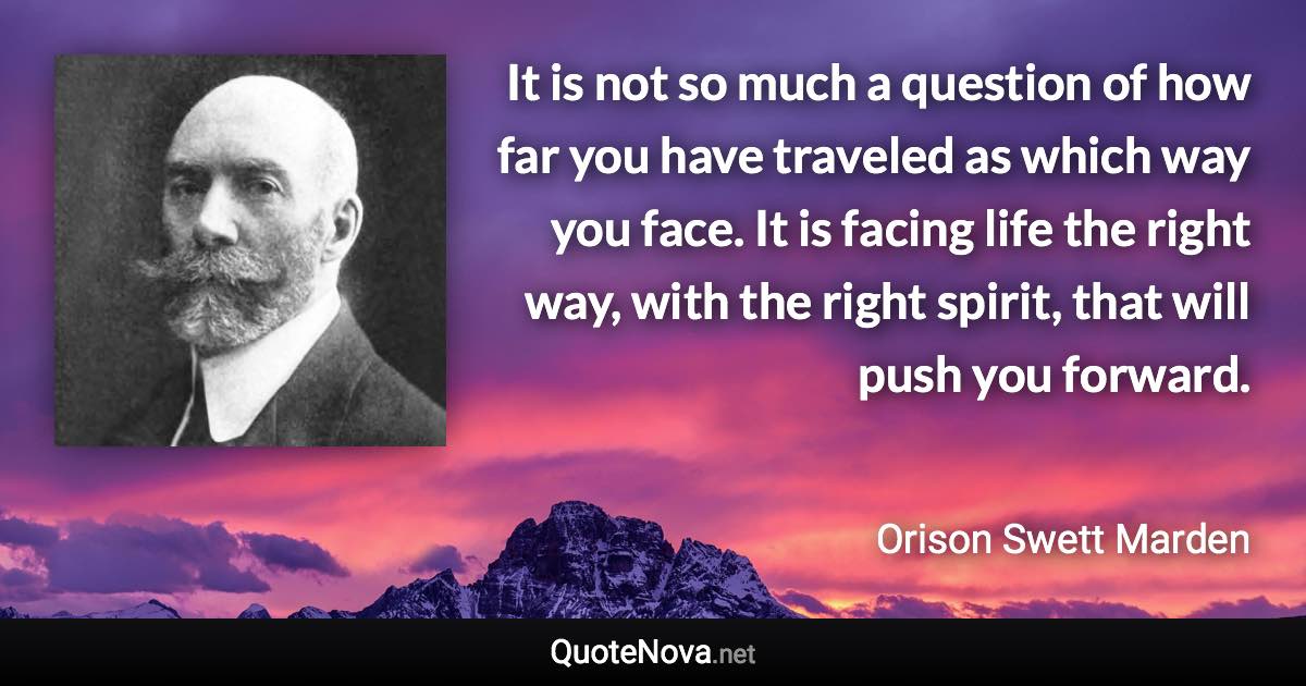 It is not so much a question of how far you have traveled as which way you face. It is facing life the right way, with the right spirit, that will push you forward. - Orison Swett Marden quote