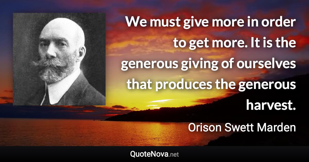 We must give more in order to get more. It is the generous giving of ourselves that produces the generous harvest. - Orison Swett Marden quote