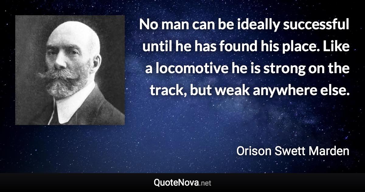 No man can be ideally successful until he has found his place. Like a locomotive he is strong on the track, but weak anywhere else. - Orison Swett Marden quote