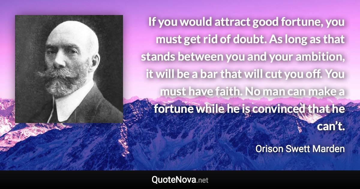 If you would attract good fortune, you must get rid of doubt. As long as that stands between you and your ambition, it will be a bar that will cut you off. You must have faith. No man can make a fortune while he is convinced that he can’t. - Orison Swett Marden quote