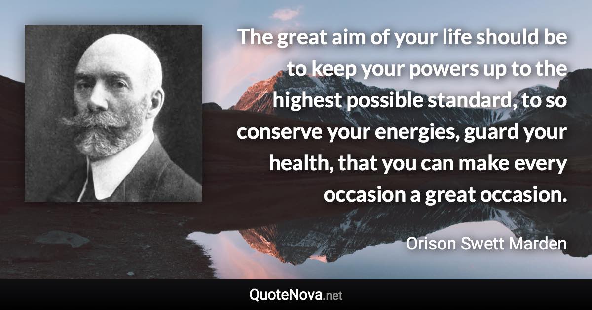 The great aim of your life should be to keep your powers up to the highest possible standard, to so conserve your energies, guard your health, that you can make every occasion a great occasion. - Orison Swett Marden quote