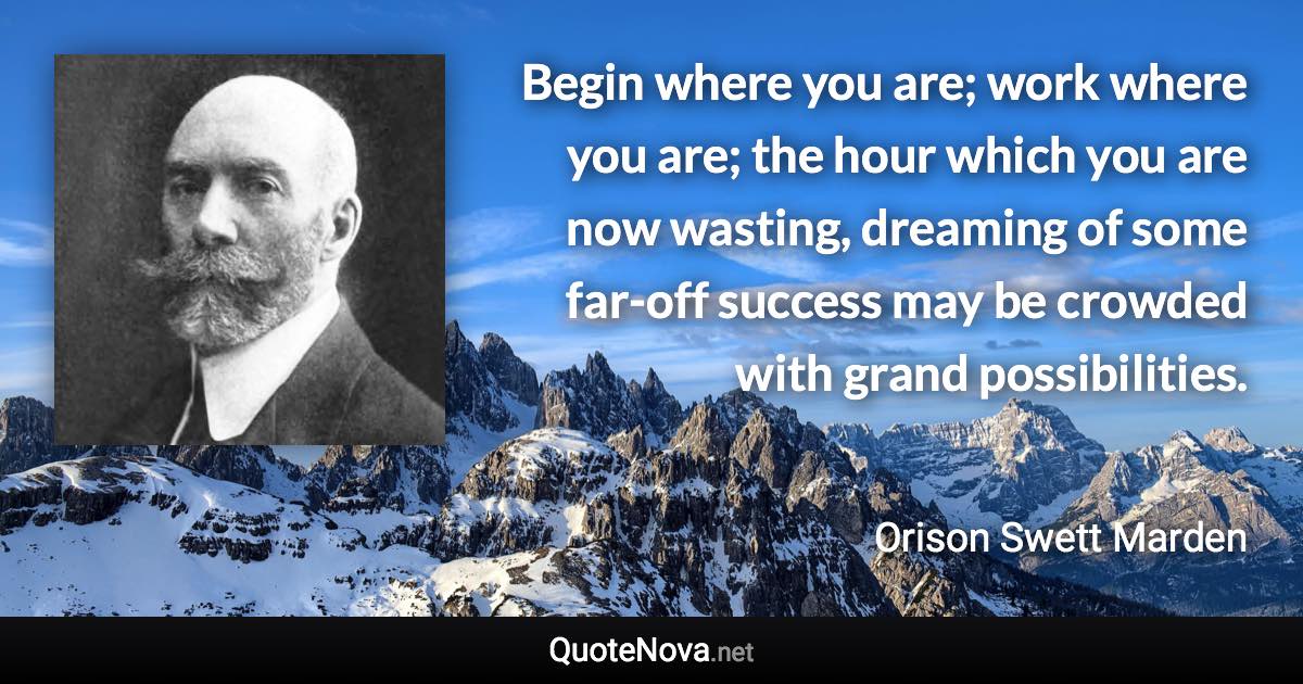 Begin where you are; work where you are; the hour which you are now wasting, dreaming of some far-off success may be crowded with grand possibilities. - Orison Swett Marden quote