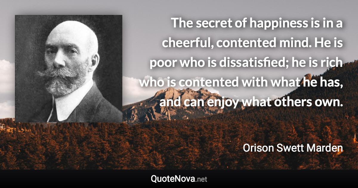 The secret of happiness is in a cheerful, contented mind. He is poor who is dissatisfied; he is rich who is contented with what he has, and can enjoy what others own. - Orison Swett Marden quote