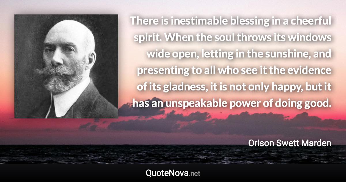 There is inestimable blessing in a cheerful spirit. When the soul throws its windows wide open, letting in the sunshine, and presenting to all who see it the evidence of its gladness, it is not only happy, but it has an unspeakable power of doing good. - Orison Swett Marden quote