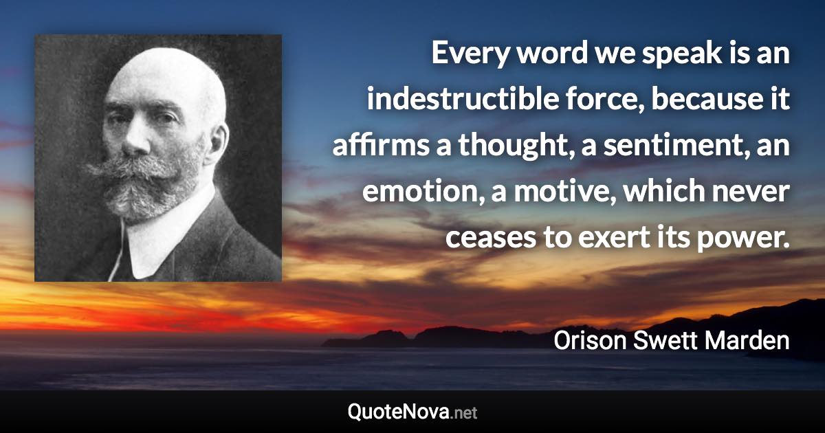 Every word we speak is an indestructible force, because it affirms a thought, a sentiment, an emotion, a motive, which never ceases to exert its power. - Orison Swett Marden quote