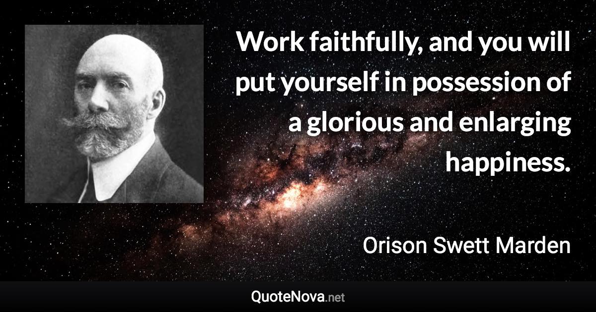 Work faithfully, and you will put yourself in possession of a glorious and enlarging happiness. - Orison Swett Marden quote