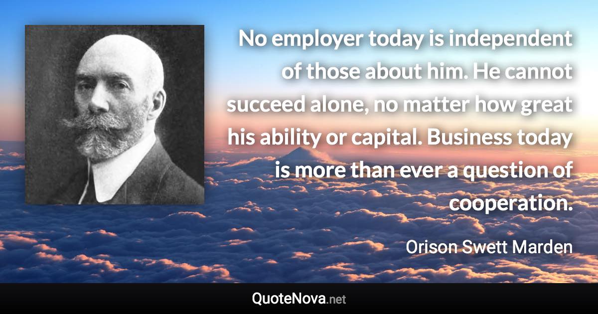 No employer today is independent of those about him. He cannot succeed alone, no matter how great his ability or capital. Business today is more than ever a question of cooperation. - Orison Swett Marden quote