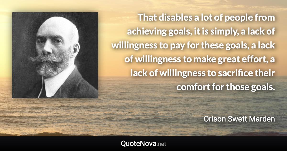 That disables a lot of people from achieving goals, it is simply, a lack of willingness to pay for these goals, a lack of willingness to make great effort, a lack of willingness to sacrifice their comfort for those goals. - Orison Swett Marden quote