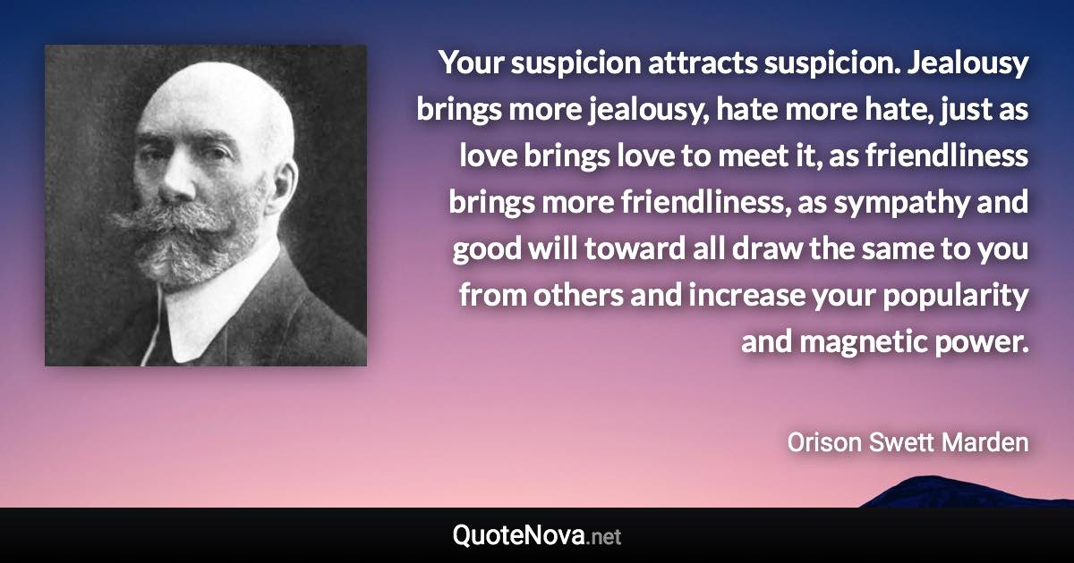 Your suspicion attracts suspicion. Jealousy brings more jealousy, hate more hate, just as love brings love to meet it, as friendliness brings more friendliness, as sympathy and good will toward all draw the same to you from others and increase your popularity and magnetic power. - Orison Swett Marden quote