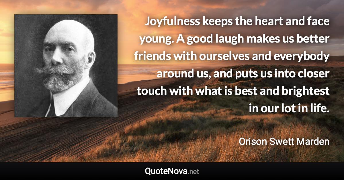 Joyfulness keeps the heart and face young. A good laugh makes us better friends with ourselves and everybody around us, and puts us into closer touch with what is best and brightest in our lot in life. - Orison Swett Marden quote
