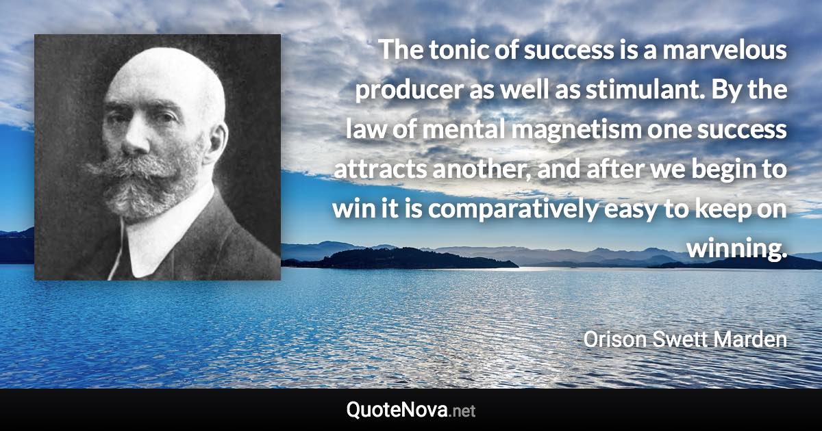 The tonic of success is a marvelous producer as well as stimulant. By the law of mental magnetism one success attracts another, and after we begin to win it is comparatively easy to keep on winning. - Orison Swett Marden quote