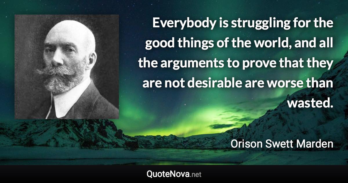 Everybody is struggling for the good things of the world, and all the arguments to prove that they are not desirable are worse than wasted. - Orison Swett Marden quote