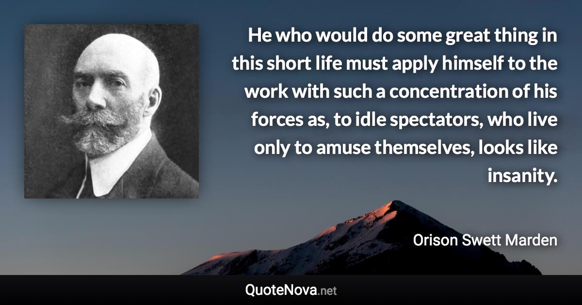 He who would do some great thing in this short life must apply himself to the work with such a concentration of his forces as, to idle spectators, who live only to amuse themselves, looks like insanity. - Orison Swett Marden quote