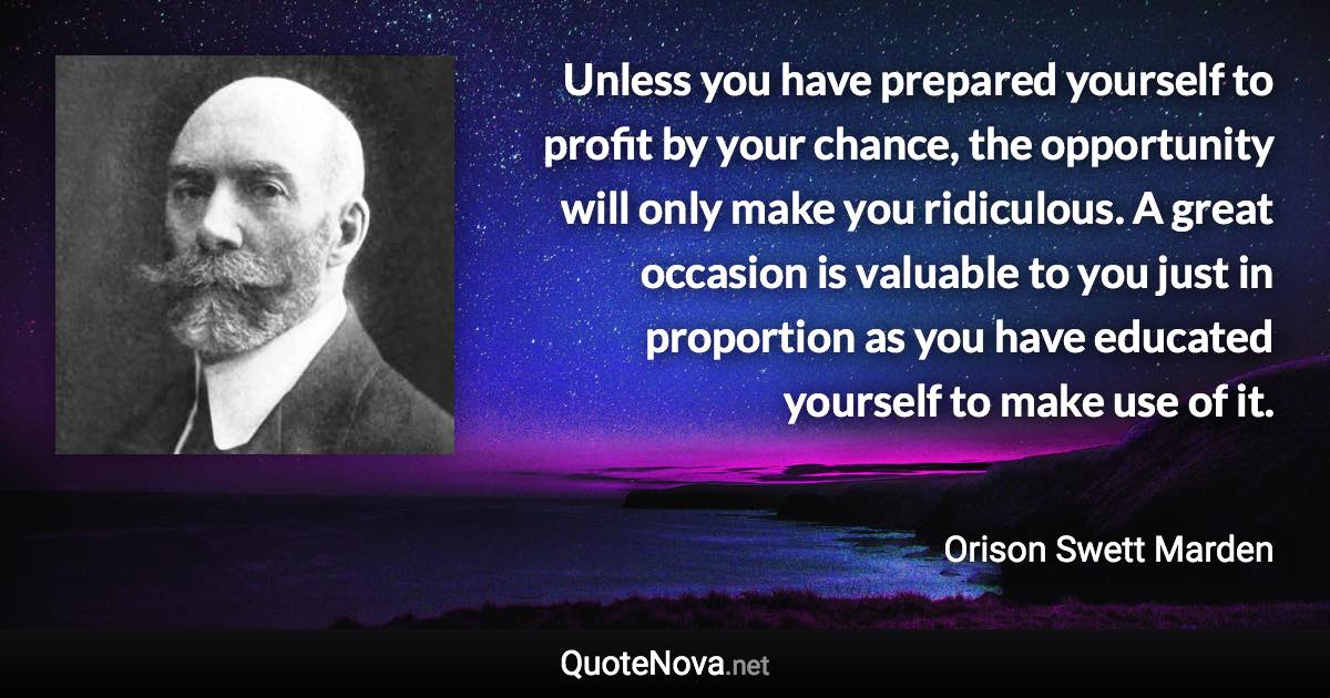 Unless you have prepared yourself to profit by your chance, the opportunity will only make you ridiculous. A great occasion is valuable to you just in proportion as you have educated yourself to make use of it. - Orison Swett Marden quote