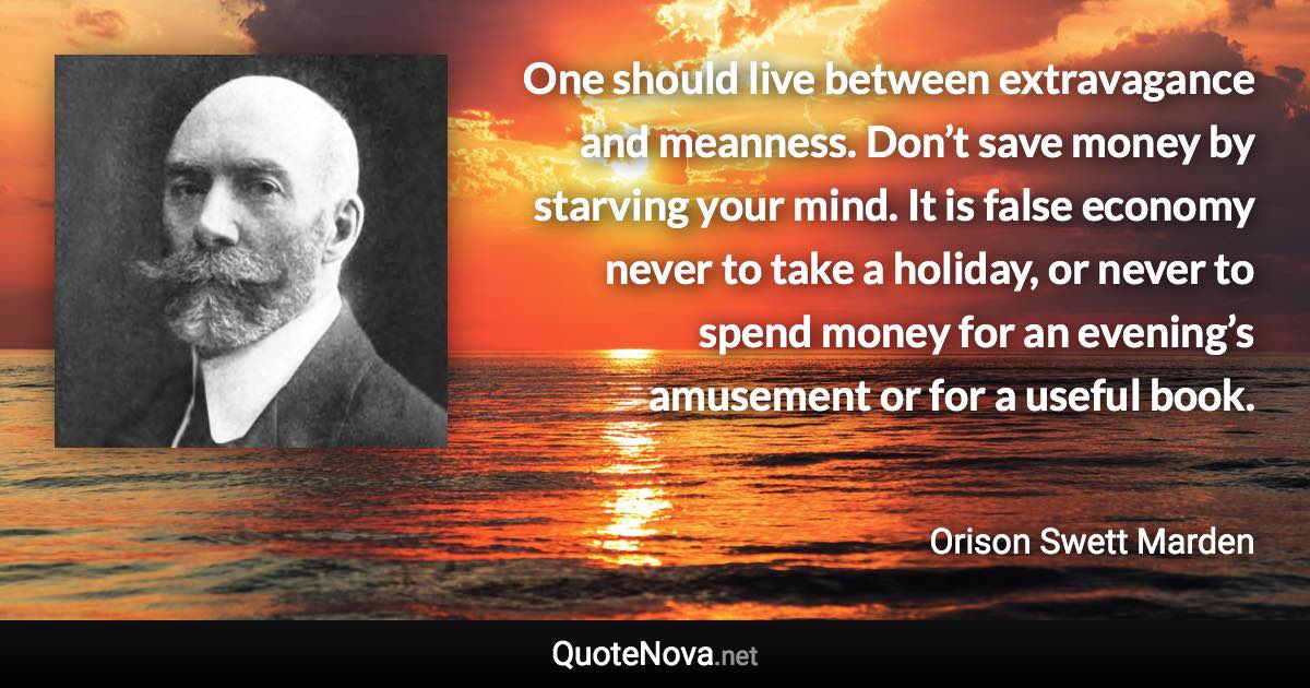 One should live between extravagance and meanness. Don’t save money by starving your mind. It is false economy never to take a holiday, or never to spend money for an evening’s amusement or for a useful book. - Orison Swett Marden quote