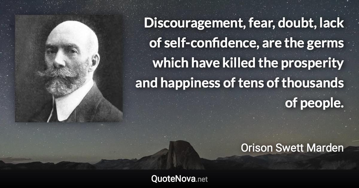 Discouragement, fear, doubt, lack of self-confidence, are the germs which have killed the prosperity and happiness of tens of thousands of people. - Orison Swett Marden quote