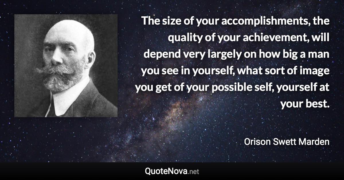 The size of your accomplishments, the quality of your achievement, will depend very largely on how big a man you see in yourself, what sort of image you get of your possible self, yourself at your best. - Orison Swett Marden quote