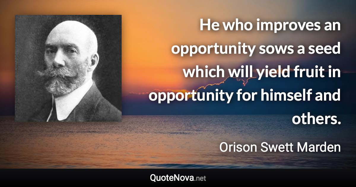 He who improves an opportunity sows a seed which will yield fruit in opportunity for himself and others. - Orison Swett Marden quote