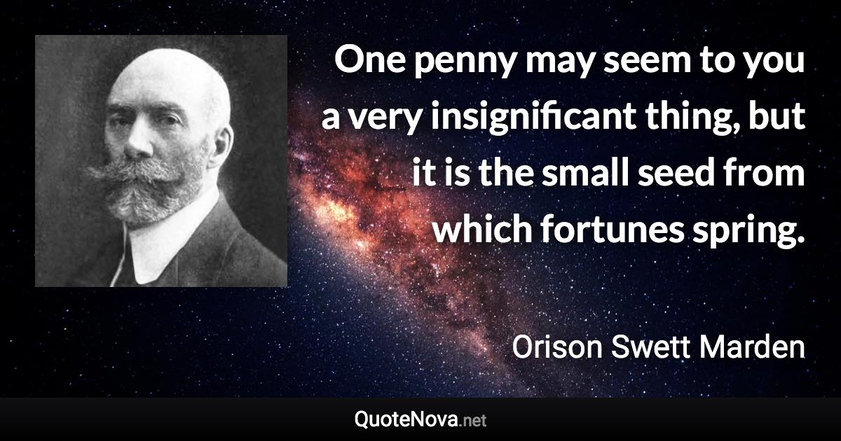 One penny may seem to you a very insignificant thing, but it is the small seed from which fortunes spring. - Orison Swett Marden quote