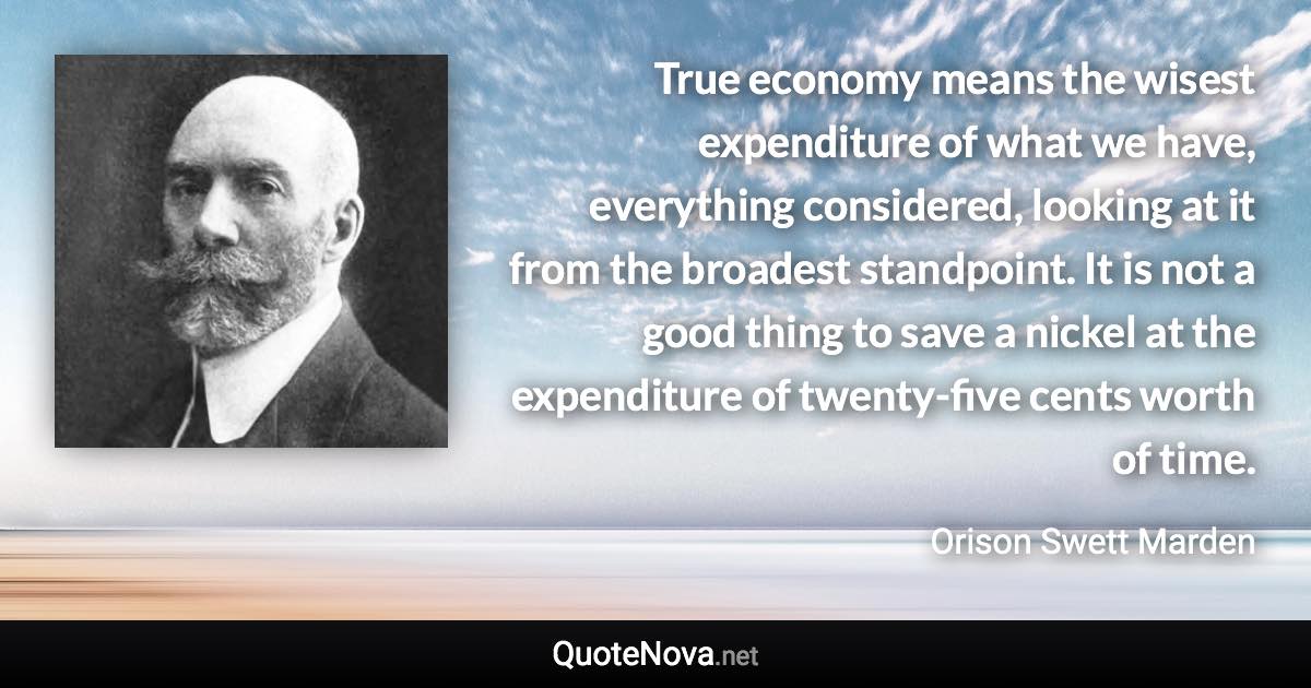 True economy means the wisest expenditure of what we have, everything considered, looking at it from the broadest standpoint. It is not a good thing to save a nickel at the expenditure of twenty-five cents worth of time. - Orison Swett Marden quote