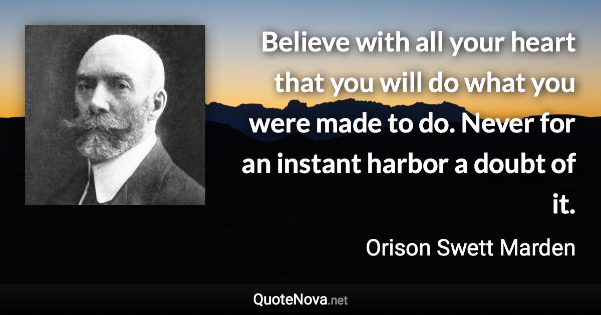 Believe with all your heart that you will do what you were made to do. Never for an instant harbor a doubt of it. - Orison Swett Marden quote