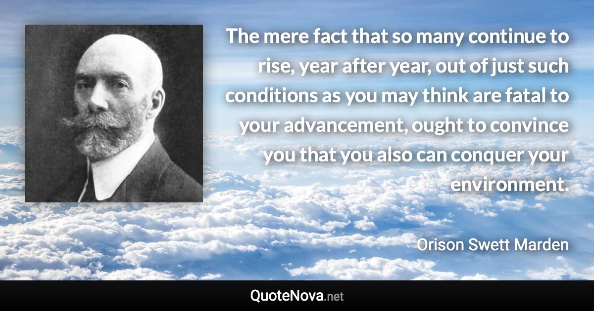 The mere fact that so many continue to rise, year after year, out of just such conditions as you may think are fatal to your advancement, ought to convince you that you also can conquer your environment. - Orison Swett Marden quote