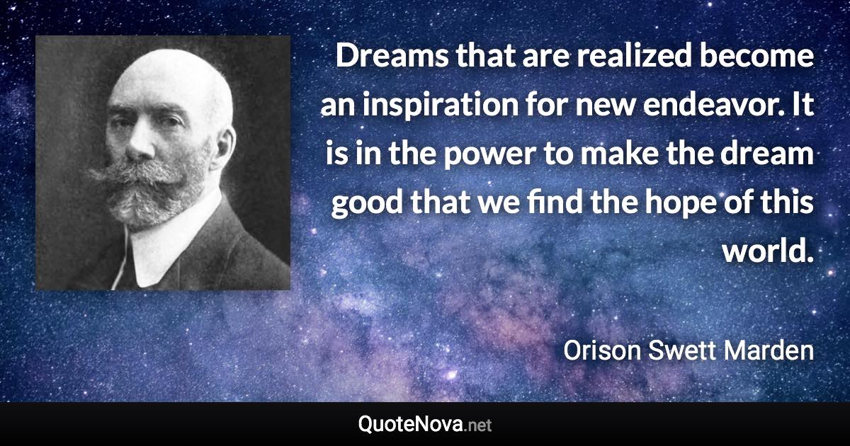 Dreams that are realized become an inspiration for new endeavor. It is in the power to make the dream good that we find the hope of this world. - Orison Swett Marden quote