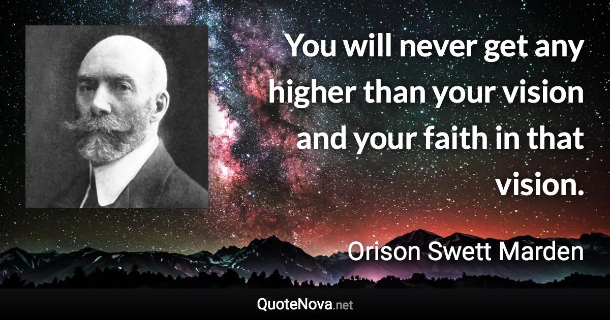 You will never get any higher than your vision and your faith in that vision. - Orison Swett Marden quote