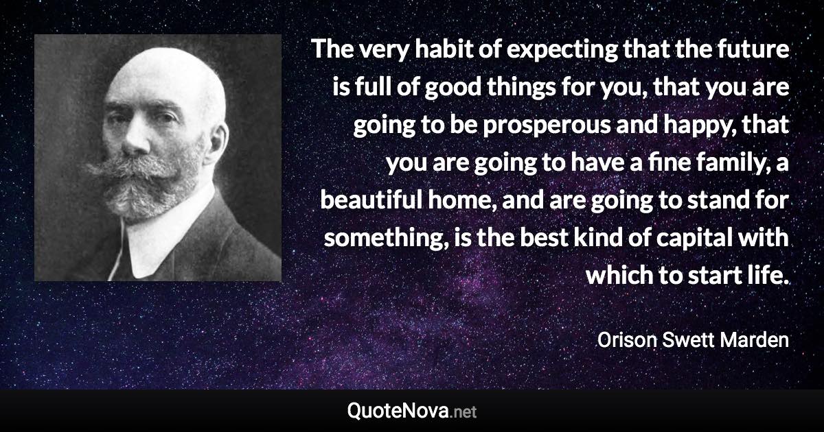 The very habit of expecting that the future is full of good things for you, that you are going to be prosperous and happy, that you are going to have a fine family, a beautiful home, and are going to stand for something, is the best kind of capital with which to start life. - Orison Swett Marden quote