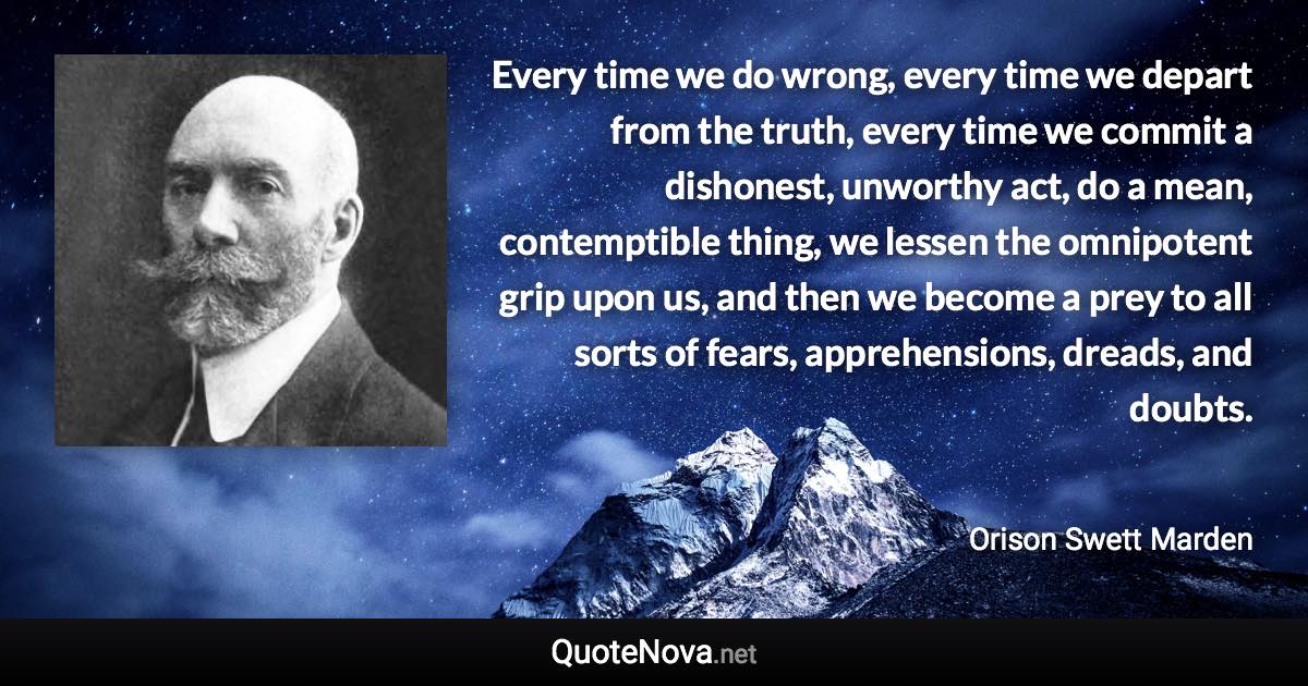 Every time we do wrong, every time we depart from the truth, every time we commit a dishonest, unworthy act, do a mean, contemptible thing, we lessen the omnipotent grip upon us, and then we become a prey to all sorts of fears, apprehensions, dreads, and doubts. - Orison Swett Marden quote