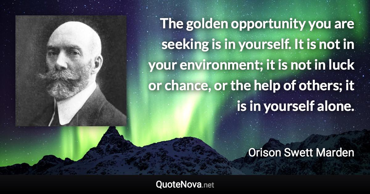 The golden opportunity you are seeking is in yourself. It is not in your environment; it is not in luck or chance, or the help of others; it is in yourself alone. - Orison Swett Marden quote