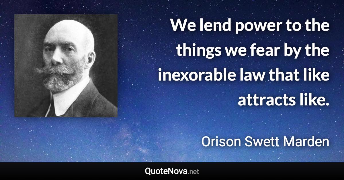 We lend power to the things we fear by the inexorable law that like attracts like. - Orison Swett Marden quote