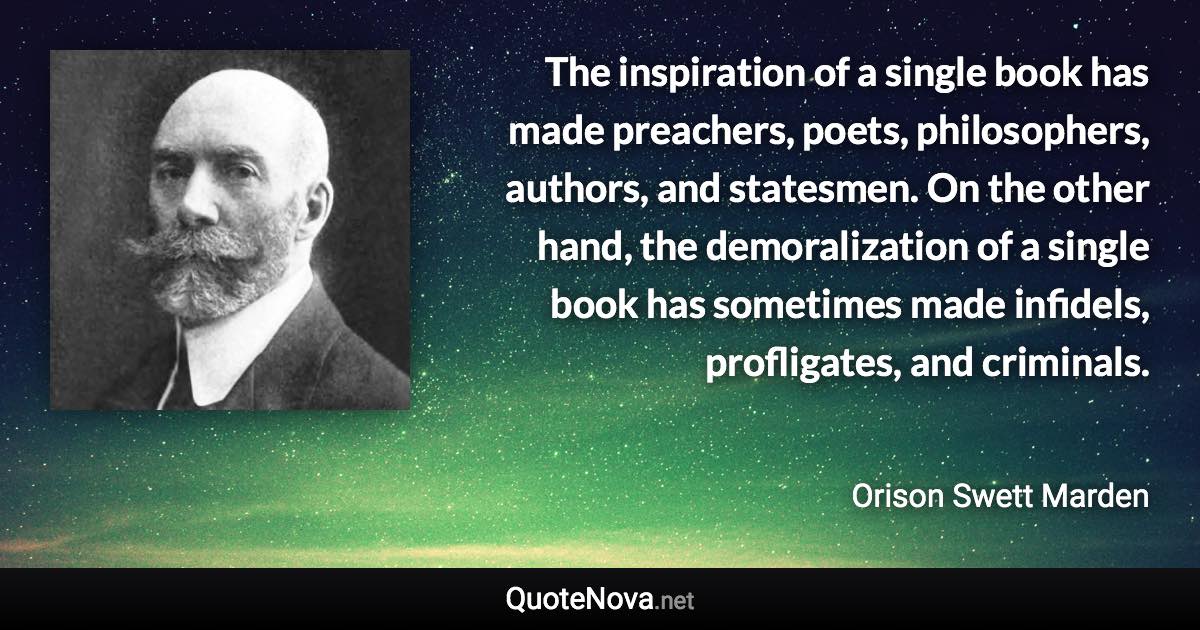 The inspiration of a single book has made preachers, poets, philosophers, authors, and statesmen. On the other hand, the demoralization of a single book has sometimes made infidels, profligates, and criminals. - Orison Swett Marden quote