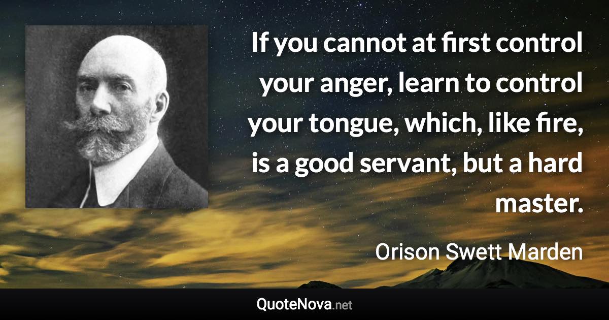 If you cannot at first control your anger, learn to control your tongue, which, like fire, is a good servant, but a hard master. - Orison Swett Marden quote