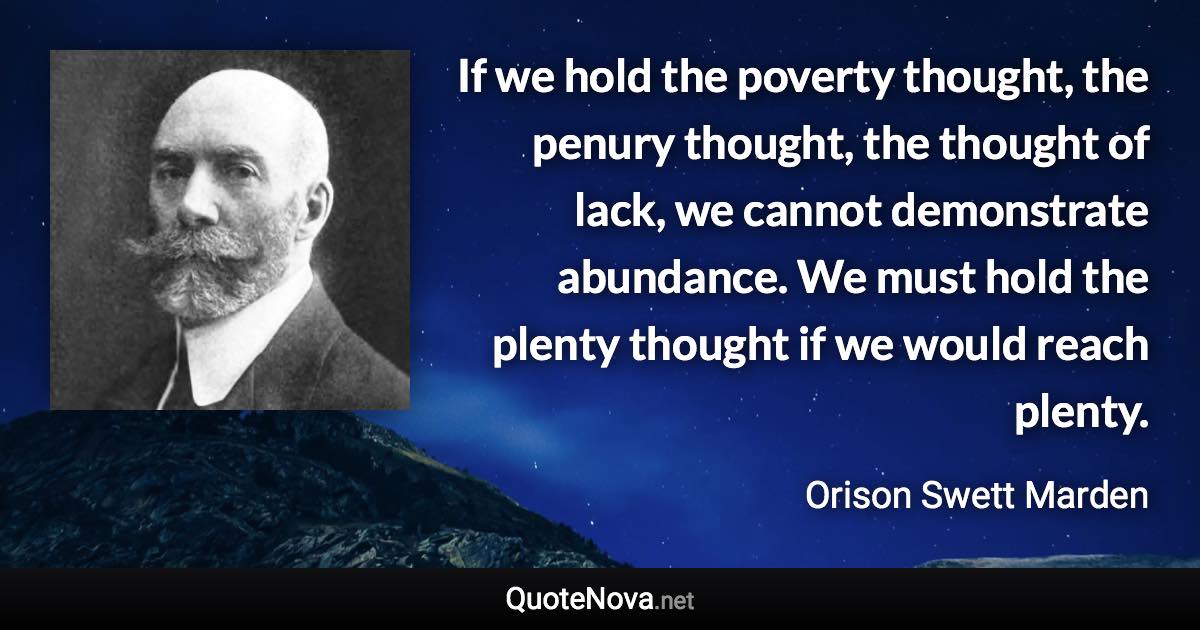 If we hold the poverty thought, the penury thought, the thought of lack, we cannot demonstrate abundance. We must hold the plenty thought if we would reach plenty. - Orison Swett Marden quote