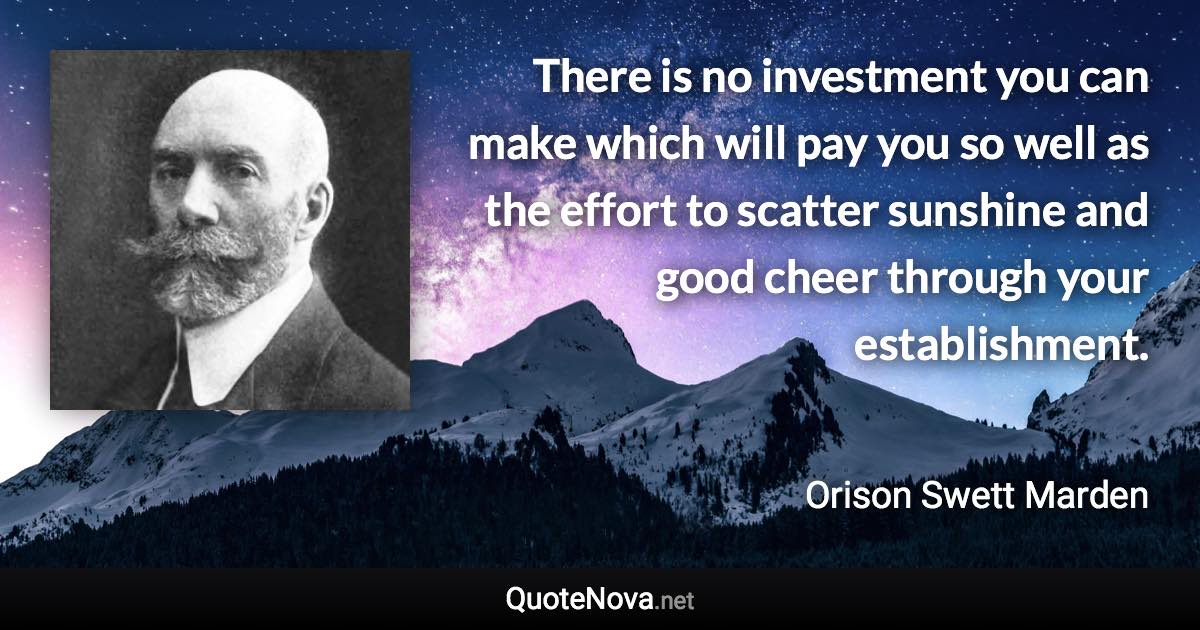 There is no investment you can make which will pay you so well as the effort to scatter sunshine and good cheer through your establishment. - Orison Swett Marden quote