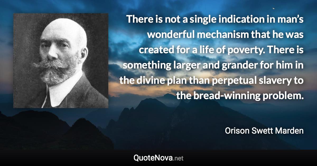 There is not a single indication in man’s wonderful mechanism that he was created for a life of poverty. There is something larger and grander for him in the divine plan than perpetual slavery to the bread-winning problem. - Orison Swett Marden quote